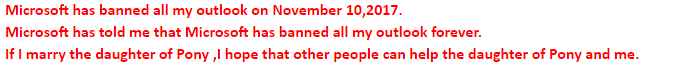 Ticket says Microsoft has banned all my outlook on November 10,2017. Microsoft has told me that Microsoft has banned all my outlook forever. If I marry the daughter of Pony ,I hope that other people can help the daughter of Pony and me.